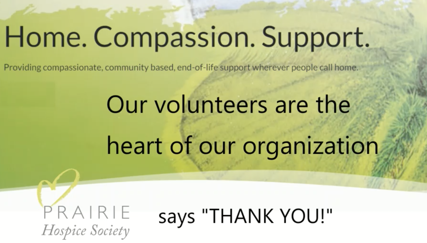 Home. Compassion. Support. Providing compassionate, community based, end-of-life support wherever people call home. Our volunteers are the heart of our organization. Prairie Hospice Society says "THANK YOU!"